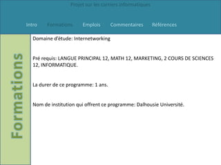 Projet sur les carriers informatiques


Intro   Formations     Emplois       Commentaires         Références

  Domaine d’étude: Internetworking


  Pré requis: LANGUE PRINCIPAL 12, MATH 12, MARKETING, 2 COURS DE SCIENCES
  12, INFORMATIQUE.


  La durer de ce programme: 1 ans.


  Nom de institution qui offrent ce programme: Dalhousie Université.
 