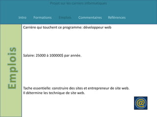 Projet sur les carriers informatiques


Intro   Formations      Emplois      Commentaires          Références

  Carrière qui touchent ce programme: développeur web




  Salaire: 25000 à 100000$ par année.




  Tache essentielle: construire des sites et entrepreneur de site web.
  Il détermine les technique de site web.
 