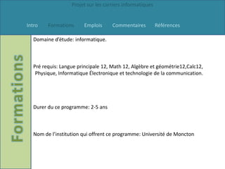 Projet sur les carriers informatiques


Intro   Formations     Emplois      Commentaires          Références

  Domaine d’étude: informatique.



  Pré requis: Langue principale 12, Math 12, Algèbre et géométrie12,Calc12,
   Physique, Informatique Électronique et technologie de la communication.




  Durer du ce programme: 2-5 ans



  Nom de l’institution qui offrent ce programme: Université de Moncton
 