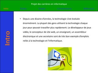 Projet des carrières en informatique
Intro   Études             Emploi              Commentaires            Références



        • Depuis une dizaine d’années, la technologie s’est évoluée
           énormément. La plupart des gens utilisent la technologie chaque
           jour pour pouvoir travailler plus rapidement. Le développeur de jeux
           vidéo, le concepteur de site web, un enseignant, un assembleur
Intro


           électronique et une secretaire sont de très bon exemple d’emplois
           reliés à la technologie et l’informatique.
 