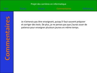 Projet des carrières en informatique
Intro
Commentaires   Études             Emploi             Commentaires                Références




                Je n’aimerais pas être enseignant, puisqu’il faut souvent préparer
                et corriger des tests. De plus, je ne penses pas que j’aurais asser de
                patience pour enseigner plusieurs jeunes en même temps.
 