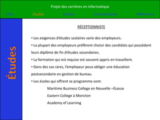 Projet des carrières en informatique
Intro    Études              Emploi             Commentaires                 Références


                                      RÉCEPTIONNISTE

         • Les exigences d’études scolaires varie des employeurs.
         • La plupart des employeurs préfèrent choisir des candidats qui possèdent
Études


         leurs diplôme de fin d’études secondaires.
         • La formation qui est requise est souvent appris en travaillent.
         • Dans des cas rares, l’employeur peux obliger une éducation
         postsecondaire en gestion de bureau.
         • Les écoles qui offrent se programme sont:
                   Maritime Business College en Nouvelle –Écosse
                   Eastern College à Moncton
                   Academy of Learning
 