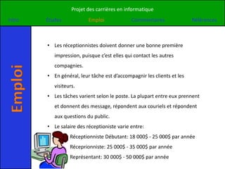 Projet des carrières en informatique
Intro    Études            Emploi             Commentaires               Références



         • Les réceptionnistes doivent donner une bonne première
            impression, puisque c’est elles qui contact les autres
            compagnies.
Emploi


         • En général, leur tâche est d’accompagnir les clients et les
            visiteurs.
         • Les tâches varient selon le poste. La plupart entre eux prennent
            et donnent des message, répondent aux couriels et répondent
            aux questions du public.
         • Le salaire des réceptioniste varie entre:
                   Réceptionniste Débutant: 18 000$ - 25 000$ par année
                   Réceprionniste: 25 000$ - 35 000$ par année
                   Représentant: 30 000$ - 50 000$ par année
 