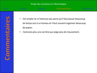 Projet des carrières en informatique
Intro
Commentaires   Études            Emploi            Commentaires              Références



               • Cet emploi ne m’interesse pas parce qu’il faut passer beaucoup
                 de temps assi à un bureau et il faut souvent organiser beaucoup
                 de papier.
               • J’aimerais plus une carrière qui exige plus de mouvement.
 
