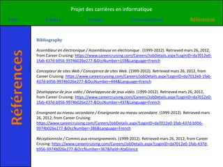 Projet des carrières en informatique
Intro             Études                 Emploi                 Commentaires                     Références


             Bibliography

             Assembleur en électronique / Assembleuse en électronique . (1999-2012). Retrieved mars 26, 2012,
Références

             from Career Cruising: https://www.careercruising.com/Careers/JobDetails.aspx?LoginID=da7012e0-
             1fab-437d-b956-9974b026e277-&OccNumber=159&Language=French

             Concepteur de sites Web / Conceptrice de sites Web. (1999-2012). Retrieved mars 26, 2012, from
             Career Cruising: https://www.careercruising.com/Careers/JobDetails.aspx?LoginID=da7012e0-1fab-
             437d-b956-9974b026e277-&OccNumber=444&Language=French

             Développeur de jeux vidéo / Développeuse de jeux vidéo. (1999-2012). Retrieved mars 26, 2012,
             from Career Cruising: https://www.careercruising.com/Careers/JobDetails.aspx?LoginID=da7012e0-
             1fab-437d-b956-9974b026e277-&OccNumber=437&Language=French

             Enseignant au niveau secondaire / Enseignante au niveau secondaire. (1999-2012). Retrieved mars
             26, 2012, from Career Cruising:
             https://www.careercruising.com/Careers/JobDetails.aspx?LoginID=da7012e0-1fab-437d-b956-
             9974b026e277-&OccNumber=386&Language=French

             Réceptionniste / Commis aux renseignements. (1999-2012). Retrieved mars 26, 2012, from Career
             Crusing: https://www.careercruising.com/Careers/JobDetails.aspx?LoginID=da7012e0-1fab-437d-
             b956-9974b026e277-&OccNumber=367&field=AtaGlance
 