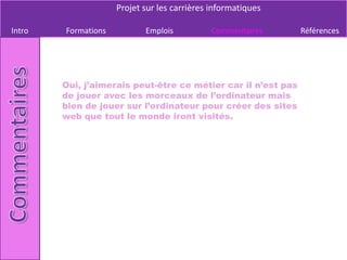 Projet sur les carrières informatiques

Intro   Formations          Emplois          Commentaires      Références




        Oui, j’aimerais peut-être ce métier car il n’est pas
        de jouer avec les morceaux de l’ordinateur mais
        bien de jouer sur l’ordinateur pour créer des sites
        web que tout le monde iront visités.
 