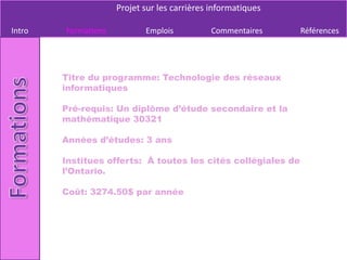 Projet sur les carrières informatiques

Intro   Formations          Emplois          Commentaires      Références




        Titre du programme: Technologie des réseaux
        informatiques

        Pré-requis: Un diplôme d’étude secondaire et la
        mathématique 30321

        Années d’études: 3 ans

        Institues offerts: À toutes les cités collégiales de
        l’Ontario.

        Coût: 3274.50$ par année
 