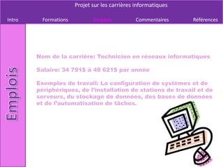 Projet sur les carrières informatiques

Intro     Formations          Emplois          Commentaires     Références




        Nom de la carrière: Technicien en réseaux informatiques

        Salaire: 34 791$ à 49 621$ par année

        Exemples de travail: La configuration de systèmes et de
        périphériques, de l’installation de stations de travail et de
        serveurs, du stockage de données, des bases de données
        et de l’automatisation de tâches.
 