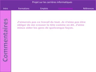 Projet sur les carrières informatiques

Intro   Formations          Emplois          Commentaires     Références




        J’aimerais pas ce travail du tout. Je n’aime pas être
        obliger de me creuser la tête comme on dit. J’aime
        mieux aider les gens de quelconque façon.
 