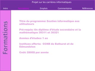 Projet sur les carrières informatiques

Intro   Formations          Emplois          Commentaires     Références




         Titre du programme: Soutien informatique aux
         utilisateurs

         Pré-requis: Un diplôme d’étude secondaire et la
         mathématique 30311 et 30321

         Années d’études: 1 an

         Institues offerts: CCNB de Bathurst et de
         Edmundston

         Coût: 2800$ par année
 