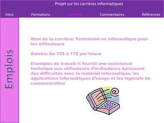 Projet sur les carrières informatiques

Intro   Formations          Emplois          Commentaires     Références




        Nom de la carrière: Technicien en informatique pour
        les utilisateurs

        Salaire: De 12$ à 17$ par heure

        Exemples de travail: Il fournit une assistance
        technique aux utilisateurs d’ordinateurs éprouvant
        des difficultés avec le matériel informatique, les
        applications informatiques d’usage et les logiciels de
        communication
 