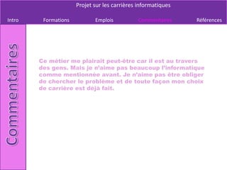 Projet sur les carrières informatiques

Intro    Formations          Emplois          Commentaires     Références




        Ce métier me plairait peut-être car il est au travers
        des gens. Mais je n’aime pas beaucoup l’informatique
        comme mentionnée avant. Je n’aime pas être obliger
        de chercher le problème et de toute façon mon choix
        de carrière est déjà fait.
 