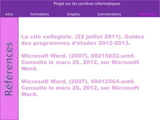 Projet sur les carrières informatiques

Intro      Formations          Emplois          Commentaires     Références




        La cité collégiale. (22 juillet 2011). Guides
        des programmes d'études 2012-2013.

        Microsoft Word. (2007). 00215022.wmf.
        Consulté le mars 26, 2012, sur Microsoft
        Word.

        Microsoft Word. (2007). 00412564.wmf.
        Consulté le mars 26, 2012, sur Microsoft
        Word.
 