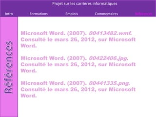 Projet sur les carrières informatiques

Intro      Formations          Emplois          Commentaires     Références




        Microsoft Word. (2007). 00413482.wmf.
        Consulté le mars 26, 2012, sur Microsoft
        Word.

        Microsoft Word. (2007). 00422406.jpg.
        Consulté le mars 26, 2012, sur Microsoft
        Word.

        Microsoft Word. (2007). 00441335.png.
        Consulté le mars 26, 2012, sur Microsoft
        Word.
 