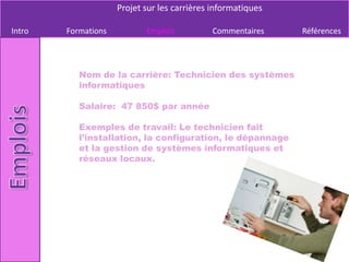 Projet sur les carrières informatiques

Intro   Formations          Emplois          Commentaires     Références




           Nom de la carrière: Technicien des systèmes
           informatiques

           Salaire: 47 850$ par année

           Exemples de travail: Le technicien fait
           l’installation, la configuration, le dépannage
           et la gestion de systèmes informatiques et
           réseaux locaux.
 