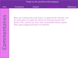Projet sur les carrières informatiques

Intro   Formations          Emplois          Commentaires     Références




        Non, je n’aimerais pas faire ce genre de travail, car
        je suis plus le style de faire un travail parmi les
        gens. Par contre je suis très manuelle donc, peut-
        être que j’apprécierais ce métier.
 