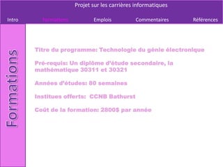 Projet sur les carrières informatiques

Intro     Formations          Emplois          Commentaires     Références




        Titre du programme: Technologie du génie électronique

        Pré-requis: Un diplôme d’étude secondaire, la
        mathématique 30311 et 30321

        Années d’études: 80 semaines

        Institues offerts: CCNB Bathurst

        Coût de la formation: 2800$ par année
 