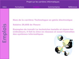 Projet sur les carrières informatiques

Intro     Formations          Emplois          Commentaires     Références




        Nom de la carrière: Technologue en génie électronique

        Salaire: 26.80$ de l’heure

        Exemples de travail: Le technicien installe et répare les
        ordinateurs. Il fait la mise en réseaux et aussi l’entretien
        des systèmes informatiques
 