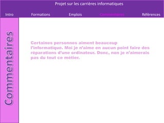 Projet sur les carrières informatiques

Intro   Formations          Emplois          Commentaires     Références




        Certaines personnes aiment beaucoup
        l’informatique. Moi je n’aime en aucun point faire des
        réparations d’une ordinateur. Donc, non je n’aimerais
        pas du tout ce métier.
 