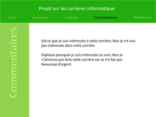 Projet sur les carrières informatique
Intro   Formation            Emplois            Commentaires               Références




             Est-ce que je suis intéressée à cette carrière; Non je n’e suis
             pas intéressée dans cette carrière.

             Explique pourquoi je suis intéressée ou non; Non je
             n’aimerais pas faire cette carrière car sa n’e fais pas
             beaucoup d’argent.
 