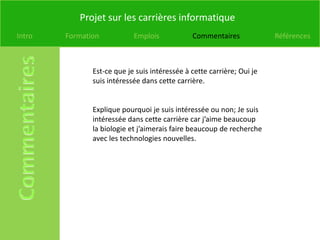 Projet sur les carrières informatique
Intro   Formation           Emplois            Commentaires             Références



               Est-ce que je suis intéressée à cette carrière; Oui je
               suis intéressée dans cette carrière.


               Explique pourquoi je suis intéressée ou non; Je suis
               intéressée dans cette carrière car j’aime beaucoup
               la biologie et j’aimerais faire beaucoup de recherche
               avec les technologies nouvelles.
 