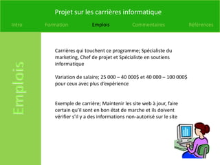 Projet sur les carrières informatique
Intro   Formation           Emplois             Commentaires             Références



           Carrières qui touchent ce programme; Spécialiste du
           marketing, Chef de projet et Spécialiste en soutiens
           informatique

           Variation de salaire; 25 000 – 40 000$ et 40 000 – 100 000$
           pour ceux avec plus d’expérience


           Exemple de carrière; Maintenir les site web à jour, faire
           certain qu’il sont en bon état de marche et ils doivent
           vérifier s’il y a des informations non-autorisé sur le site
 