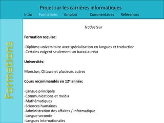 Projet sur les carrières informatiques
Intro   Formations      Emplois        Commentaires       Références


                                    Traducteur

Formation requise:

-Diplôme universitaire avec spécialisation en langues et traduction
-Certains exigent seulement un baccalauréat

Universités:

Moncton, Ottawa et plusieurs autres

Cours recommandés en 12e année:

-Langue principale
-Communications et media
-Mathématiques
-Sciences humaines
-Administration des affaires / Informatique
-Langue seconde
-Langues internationales
 