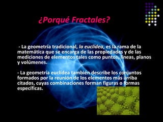 ¿Porqué Fractales?

- La geometría tradicional, la euclídea, es la rama de la
                               euclídea
matemática que se encarga de las propiedades y de las
mediciones de elementos tales como puntos, líneas, planos
y volúmenes.
- La geometría euclídea también describe los conjuntos
formados por la reunión de los elementos más arriba
citados, cuyas combinaciones forman figuras o formas
específicas.

                        …….
 