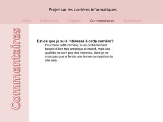 Projet sur les carrières informatiques

Intro    Formations         Emplois          Commentaires        Références



        Est-ce que je suis intéressé à cette carrière?
            Pour faire cette carrière, tu as probablement
            besoin d’être très artistique et créatif, mais ces
            qualités ne sont pas des miennes, alors je ne
            crois pas que je ferais une bonne conceptrice de
            site web.
 