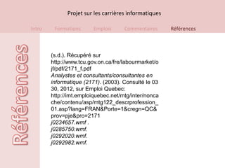 Projet sur les carrières informatiques

Intro    Formations      Emplois     Commentaires      Références



        (s.d.). Récupéré sur
        http://www.tcu.gov.on.ca/fre/labourmarket/o
        jf/pdf/2171_f.pdf
        Analystes et consultants/consultantes en
        informatique (2171). (2003). Consulté le 03
        30, 2012, sur Emploi Quebec:
        http://imt.emploiquebec.net/mtg/inter/nonca
        che/contenu/asp/mtg122_descrprofession_
        01.asp?lang=FRAN&Porte=1&cregn=QC&
        prov=pje&pro=2171
        j0234657.wmf .
        j0285750.wmf.
        j0292020.wmf.
        j0292982.wmf.
 
