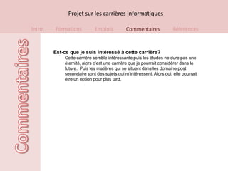 Projet sur les carrières informatiques

Intro   Formations         Emplois          Commentaires             Références



        Est-ce que je suis intéressé à cette carrière?
            Cette carrière semble intéressante puis les études ne dure pas une
            éternité, alors c’est une carrière que je pourrait considérer dans le
            future. Puis les matières qui se situent dans les domaine post
            secondaire sont des sujets qui m’intéressent. Alors oui, elle pourrait
            être un option pour plus tard.
 