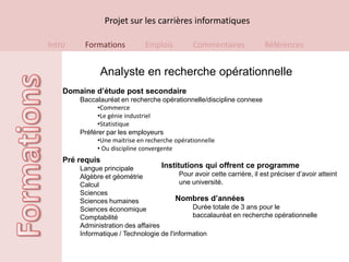 Projet sur les carrières informatiques

Intro    Formations            Emplois          Commentaires              Références


               Analyste en recherche opérationnelle
    Domaine d’étude post secondaire
        Baccalauréat en recherche opérationnelle/discipline connexe
              •Commerce
              •Le génie industriel
              •Statistique
        Préférer par les employeurs
              •Une maitrise en recherche opérationnelle
              • Ou discipline convergente
    Pré requis
        Langue principale           Institutions qui offrent ce programme
        Algèbre et géométrie              Pour avoir cette carrière, il est préciser d’avoir atteint
        Calcul                            une université.
        Sciences
        Sciences humaines                Nombres d’années
        Sciences économique                   Durée totale de 3 ans pour le
        Comptabilité                          baccalauréat en recherche opérationnelle
        Administration des affaires
        Informatique / Technologie de l'information
 