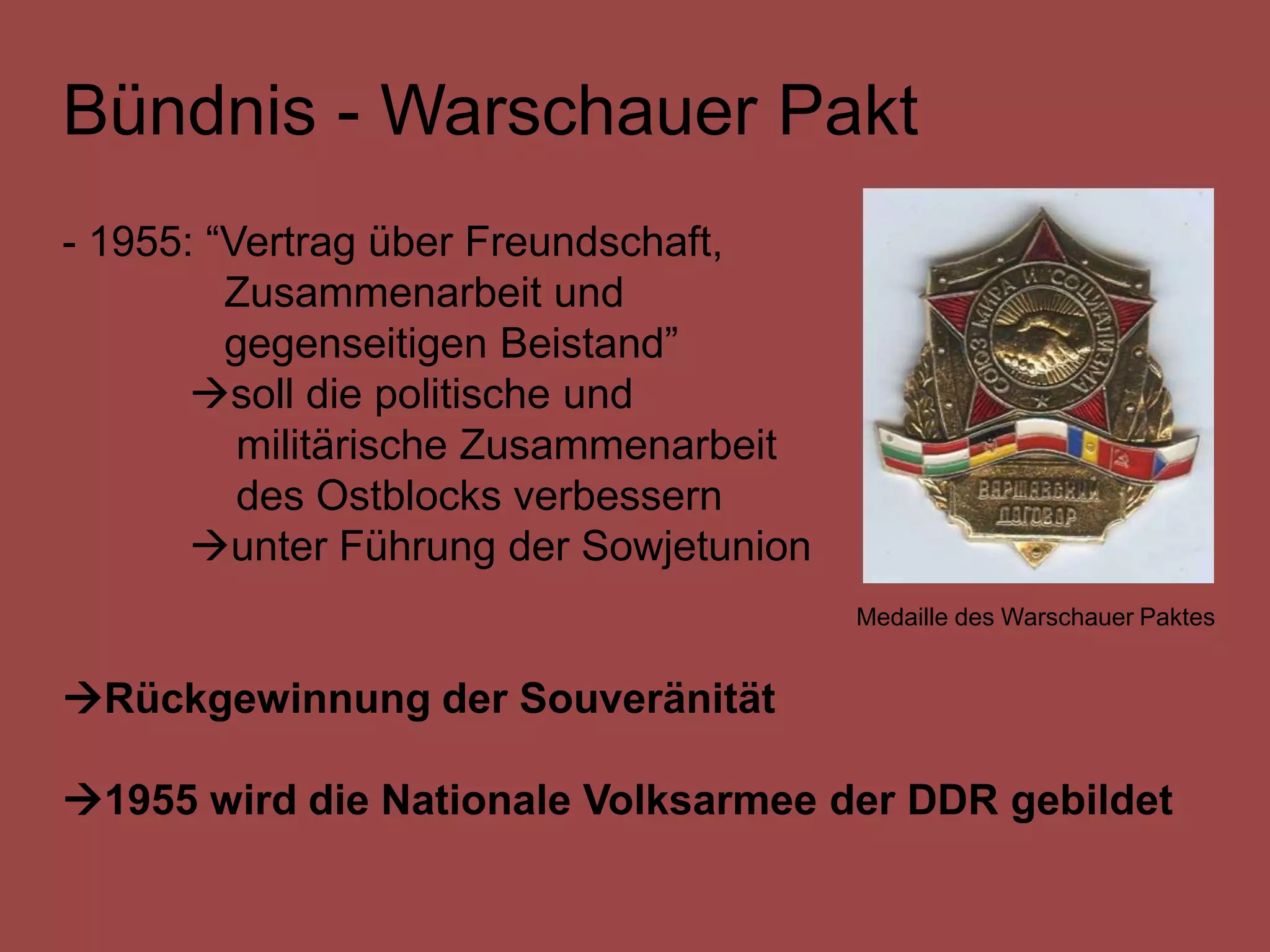 Bündnis - Warschauer Pakt
- 1955: “Vertrag über Freundschaft,
         Zusammenarbeit und
         gegenseitigen Beistand”
       soll die politische und
          militärische Zusammenarbeit
          des Ostblocks verbessern
       unter Führung der Sowjetunion
                                        Medaille des Warschauer Paktes


Rückgewinnung der Souveränität

1955 wird die Nationale Volksarmee der DDR gebildet
 