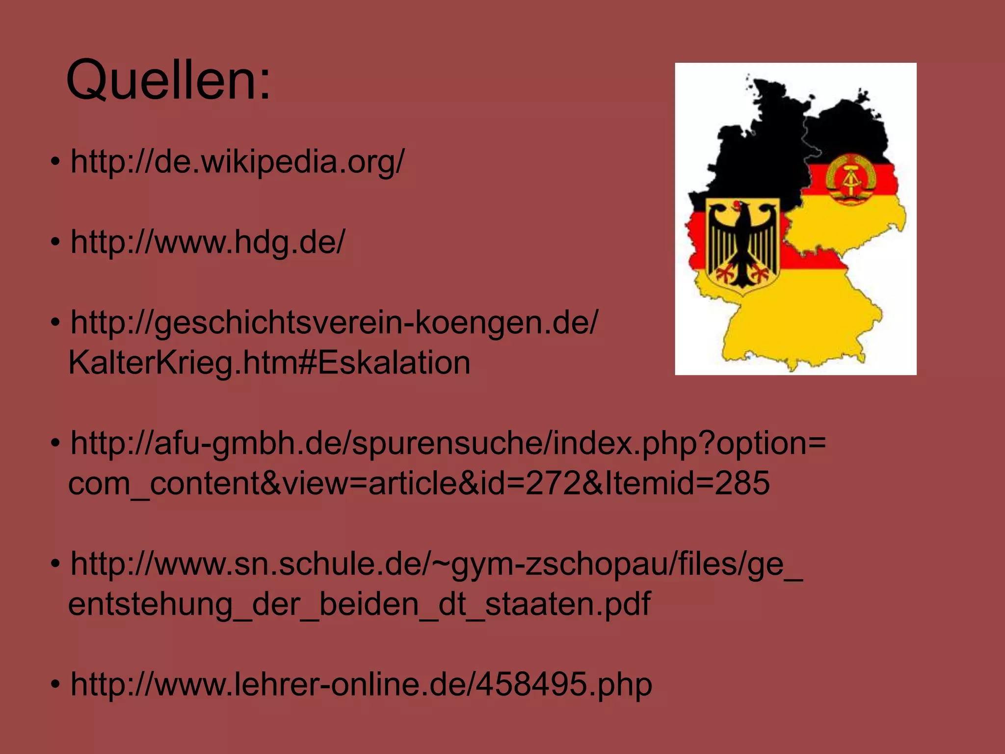 Quellen:
• http://de.wikipedia.org/

• http://www.hdg.de/

• http://geschichtsverein-koengen.de/
  KalterKrieg.htm#Eskalation

• http://afu-gmbh.de/spurensuche/index.php?option=
  com_content&view=article&id=272&Itemid=285

• http://www.sn.schule.de/~gym-zschopau/files/ge_
  entstehung_der_beiden_dt_staaten.pdf

• http://www.lehrer-online.de/458495.php
 