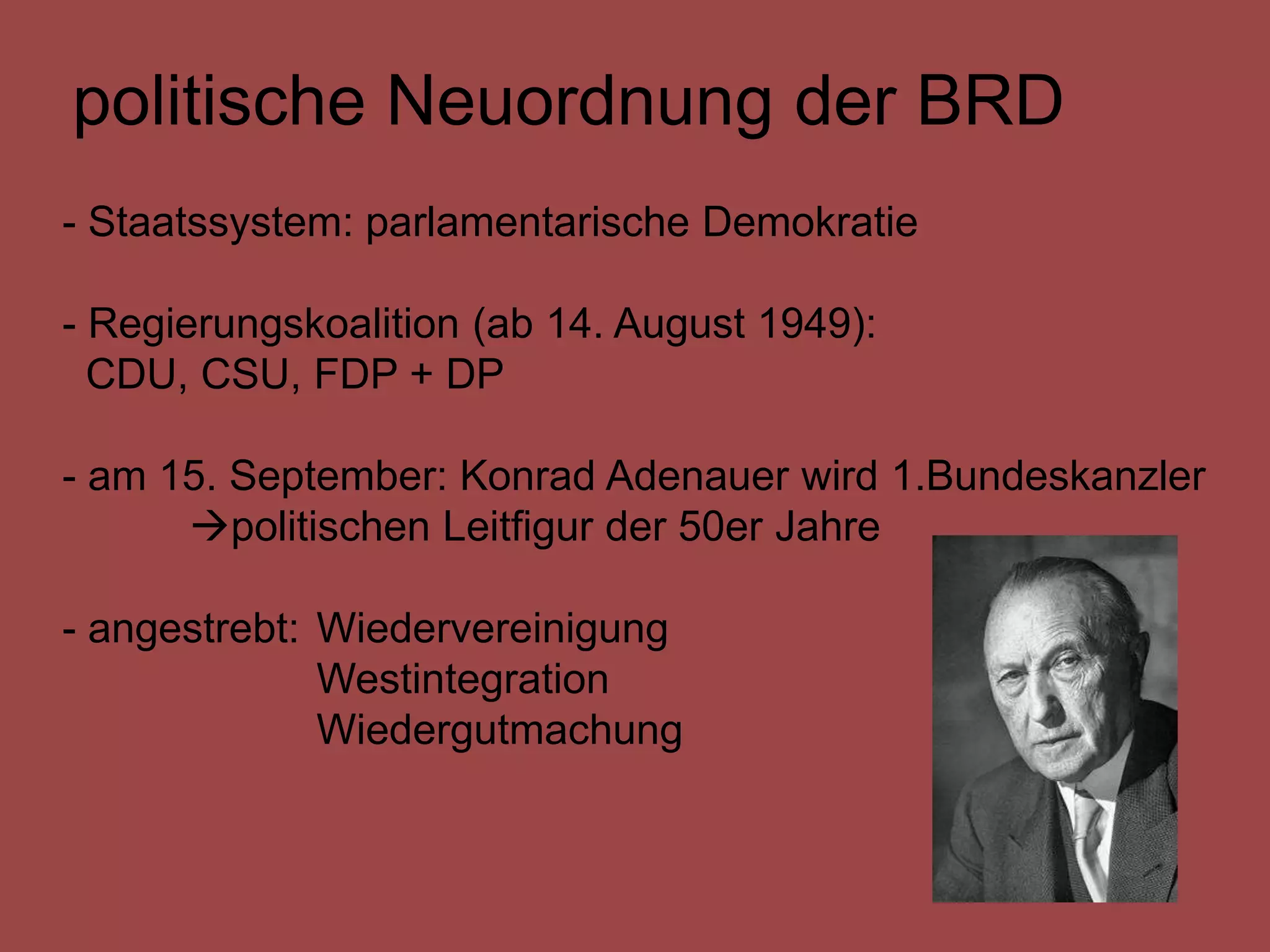 politische Neuordnung der BRD
- Staatssystem: parlamentarische Demokratie

- Regierungskoalition (ab 14. August 1949):
  CDU, CSU, FDP + DP

- am 15. September: Konrad Adenauer wird 1.Bundeskanzler
      politischen Leitfigur der 50er Jahre

- angestrebt: Wiedervereinigung
              Westintegration
              Wiedergutmachung
 