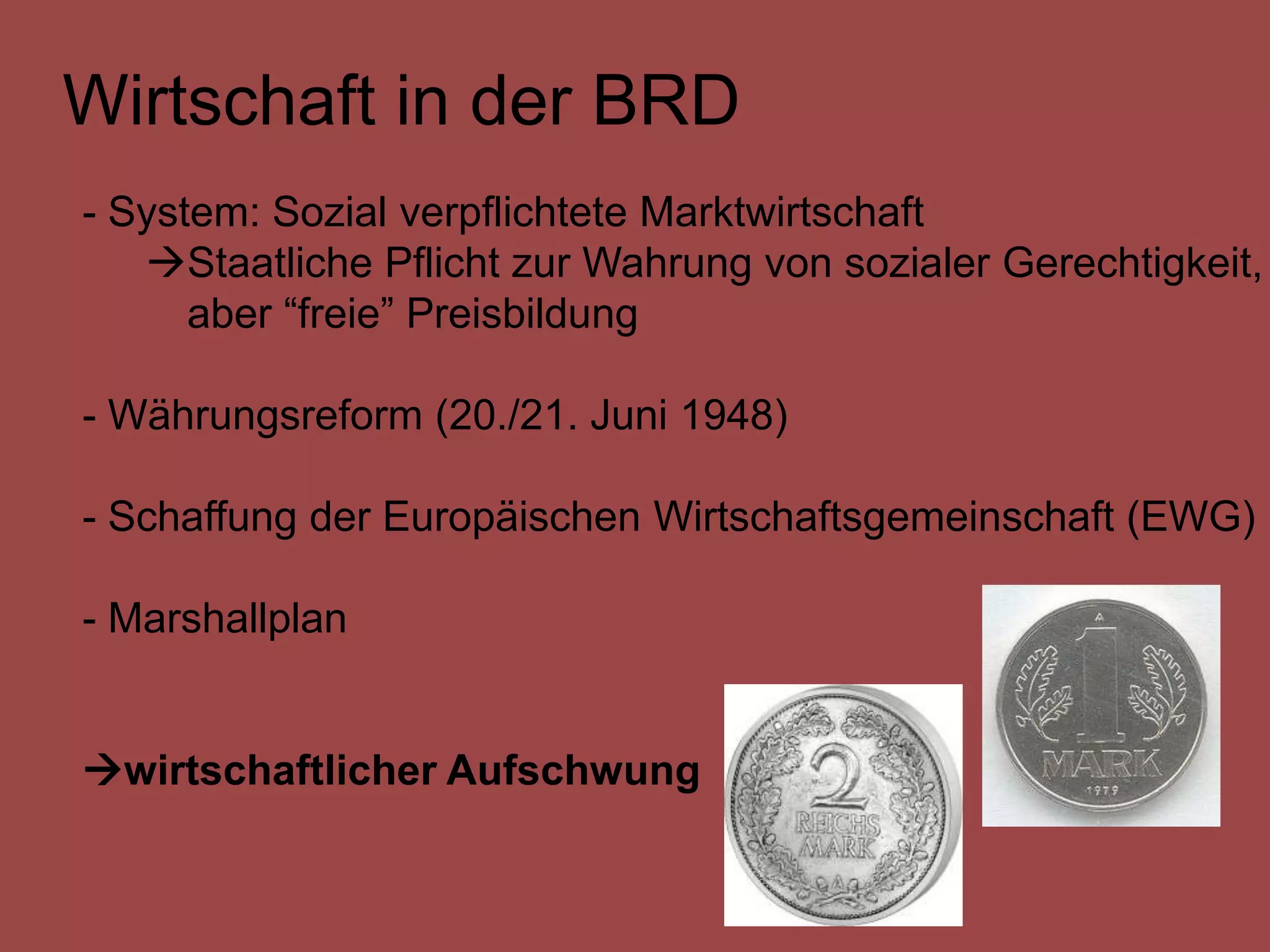 Wirtschaft in der BRD
- System: Sozial verpflichtete Marktwirtschaft
   Staatliche Pflicht zur Wahrung von sozialer Gerechtigkeit,
      aber “freie” Preisbildung

- Währungsreform (20./21. Juni 1948)

- Schaffung der Europäischen Wirtschaftsgemeinschaft (EWG)

- Marshallplan


wirtschaftlicher Aufschwung
 