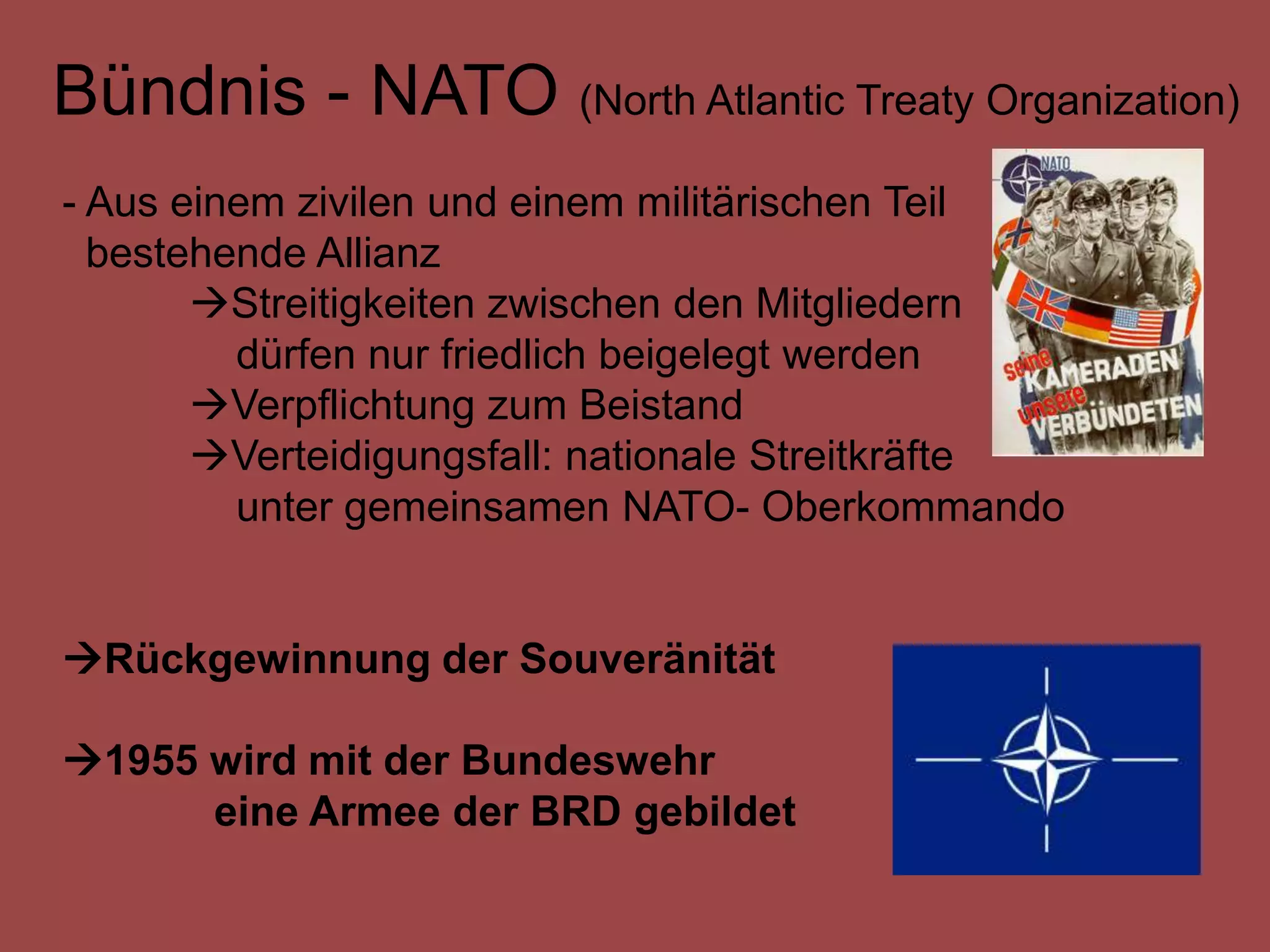 Bündnis - NATO (North Atlantic Treaty Organization)
- Aus einem zivilen und einem militärischen Teil
  bestehende Allianz
       Streitigkeiten zwischen den Mitgliedern
         dürfen nur friedlich beigelegt werden
       Verpflichtung zum Beistand
       Verteidigungsfall: nationale Streitkräfte
         unter gemeinsamen NATO- Oberkommando


Rückgewinnung der Souveränität

1955 wird mit der Bundeswehr
      eine Armee der BRD gebildet
 