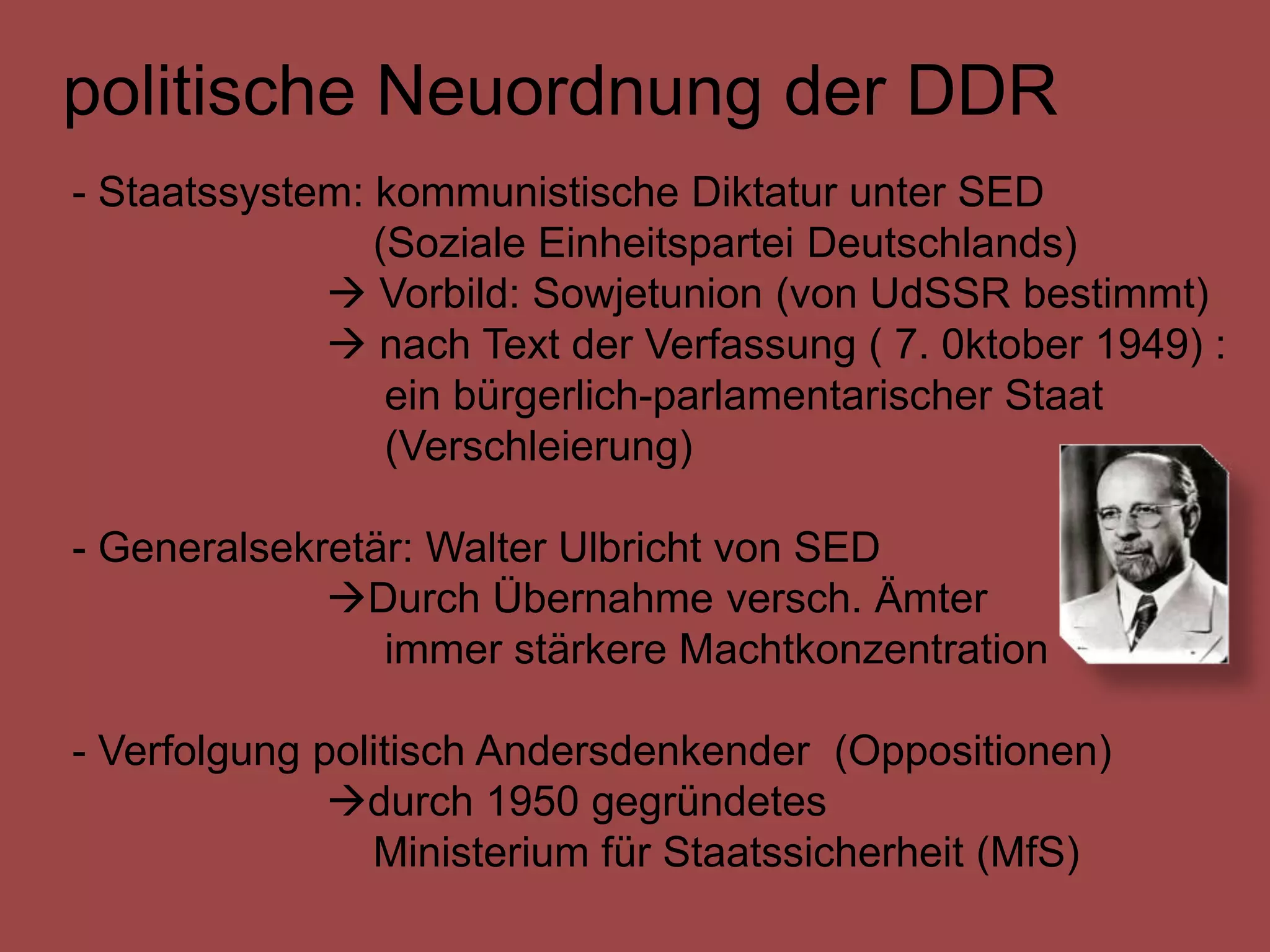 politische Neuordnung der DDR
- Staatssystem: kommunistische Diktatur unter SED
                (Soziale Einheitspartei Deutschlands)
              Vorbild: Sowjetunion (von UdSSR bestimmt)
              nach Text der Verfassung ( 7. 0ktober 1949) :
                 ein bürgerlich-parlamentarischer Staat
                 (Verschleierung)

- Generalsekretär: Walter Ulbricht von SED
             Durch Übernahme versch. Ämter
                immer stärkere Machtkonzentration

- Verfolgung politisch Andersdenkender (Oppositionen)
              durch 1950 gegründetes
                Ministerium für Staatssicherheit (MfS)
 