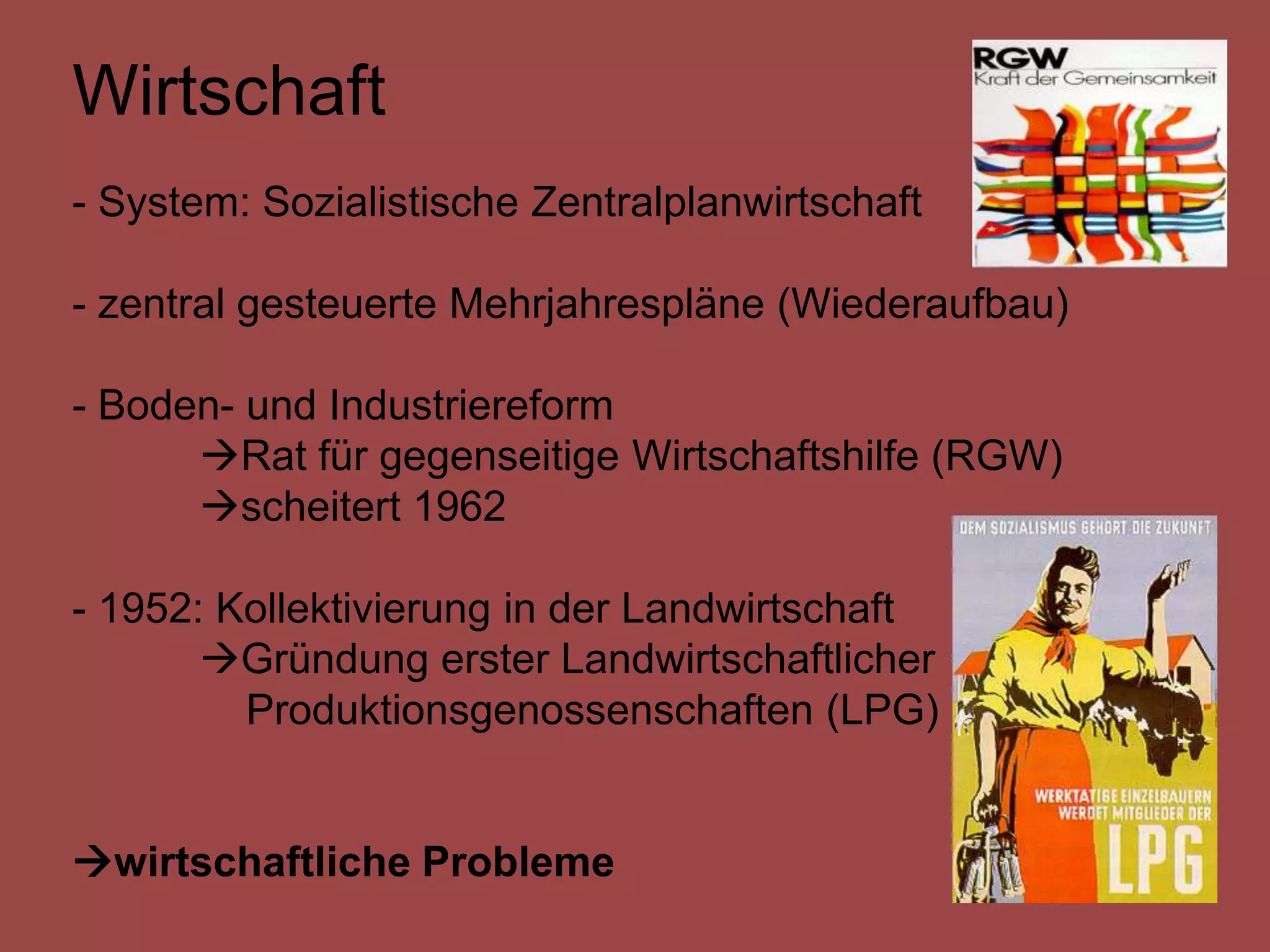 Wirtschaft
- System: Sozialistische Zentralplanwirtschaft

- zentral gesteuerte Mehrjahrespläne (Wiederaufbau)

- Boden- und Industriereform
      Rat für gegenseitige Wirtschaftshilfe (RGW)
      scheitert 1962

- 1952: Kollektivierung in der Landwirtschaft
       Gründung erster Landwirtschaftlicher
         Produktionsgenossenschaften (LPG)


wirtschaftliche Probleme
 