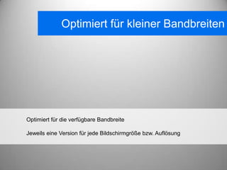 Optimiert für kleiner Bandbreiten




Optimiert für die verfügbare Bandbreite

Jeweils eine Version für jede Bildschirmgröße bzw. Auflösung
 