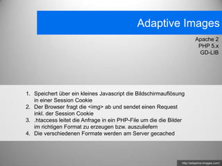 Adaptive Images
                                                                        Apache 2
                                                                         PHP 5.x
                                                                         GD-LIB




1. Speichert über ein kleines Javascript die Bildschirmauflösung
   in einer Session Cookie
2. Der Browser fragt die <img> ab und sendet einen Request
   inkl. der Session Cookie
3. .htaccess leitet die Anfrage in ein PHP-File um die die Bilder
   im richtigen Format zu erzeugen bzw. auszuliefern
4. Die verschiedenen Formate werden am Server gecached




                                                               http://adaptive-images.com/
 