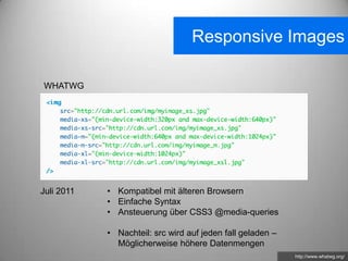 Responsive Images

WHATWG




Juli 2011   • Kompatibel mit älteren Browsern
            • Einfache Syntax
            • Ansteuerung über CSS3 @media-queries

            • Nachteil: src wird auf jeden fall geladen –
              Möglicherweise höhere Datenmengen
                                                            http://www.whatwg.org/
 