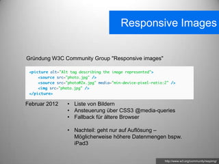 Responsive Images


Gründung W3C Community Group "Responsive images"




Februar 2012   • Liste von Bildern
               • Ansteuerung über CSS3 @media-queries
               • Fallback für ältere Browser

               • Nachteil: geht nur auf Auflösung –
                 Möglicherweise höhere Datenmengen bspw.
                 iPad3


                                                   http://www.w3.org/community/respimg/
 