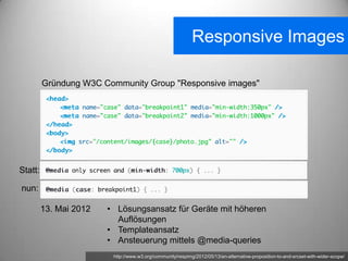Responsive Images

         Gründung W3C Community Group "Responsive images"




Statt:

nun:

         13. Mai 2012   • Lösungsansatz für Geräte mit höheren
                          Auflösungen
                        • Templateansatz
                        • Ansteuerung mittels @media-queries
                         http://www.w3.org/community/respimg/2012/05/13/an-alternative-proposition-to-and-srcset-with-wider-scope/
 