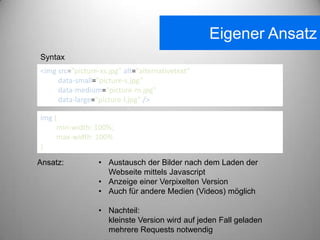 Eigener Ansatz
Syntax
<img src="picture-xs.jpg" alt="alternativetext"
     data-small="picture-s.jpg"
     data-medium="picture-m.jpg"
     data-large="picture-l.jpg" />

img {
     min-width: 100%;
     max-width: 100%
}

Ansatz:           • Austausch der Bilder nach dem Laden der
                    Webseite mittels Javascript
                  • Anzeige einer Verpixelten Version
                  • Auch für andere Medien (Videos) möglich

                  • Nachteil:
                    kleinste Version wird auf jeden Fall geladen
                    mehrere Requests notwendig
 
