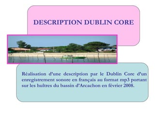 DESCRIPTION DUBLIN CORE Réalisation d’une description par le Dublin Core d’un enregistrement sonore en français au format mp3 portant sur les huîtres du bassin d’Arcachon en février 2008. 