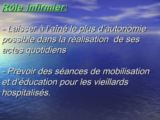 Rôle infirmier:

- Laisser à l’aîné le plus d’autonomie
possible dans la réalisation de ses
actes quotidiens

- Prévoir des séances de mobilisation
et d’éducation pour les vieillards
hospitalisés.
 