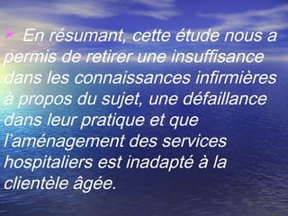  En résumant, cette étude nous a
permis de retirer une insuffisance
dans les connaissances infirmières
à propos du sujet, une défaillance
dans leur pratique et que
l’aménagement des services
hospitaliers est inadapté à la
clientèle âgée.
 