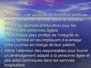 • Recommandations

• Organiser + de séances de formation continue
  pour le personnel infirmier dans ce domaine.
• Prévoir de séances d’éducation pour les
  familles des personnes âgées
  hospitalisées pour profiter de l’intégrité du
  noyau familial en les impliquant d’avantage
  dans La prise en charge de leur patient.
• Attirer l’attention des responsables pour fournir
  un aménagement adapté à la personne âgée et
  des aides techniques dans les services
  hospitaliers.
 