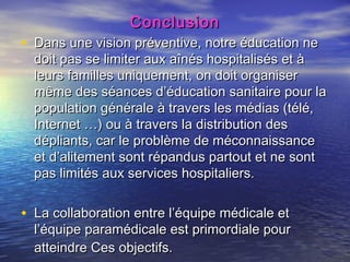 Conclusion
• Dans une vision préventive, notre éducation ne
  doit pas se limiter aux aînés hospitalisés et à
  leurs familles uniquement, on doit organiser
  même des séances d’éducation sanitaire pour la
  population générale à travers les médias (télé,
  Internet …) ou à travers la distribution des
  dépliants, car le problème de méconnaissance
  et d’alitement sont répandus partout et ne sont
  pas limités aux services hospitaliers.


• La collaboration entre l’équipe médicale et
  l’équipe paramédicale est primordiale pour
  atteindre Ces objectifs.
 